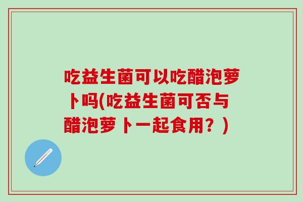 吃益生菌可以吃醋泡萝卜吗(吃益生菌可否与醋泡萝卜一起食用？)