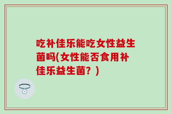 吃补佳乐能吃女性益生菌吗(女性能否食用补佳乐益生菌？)
