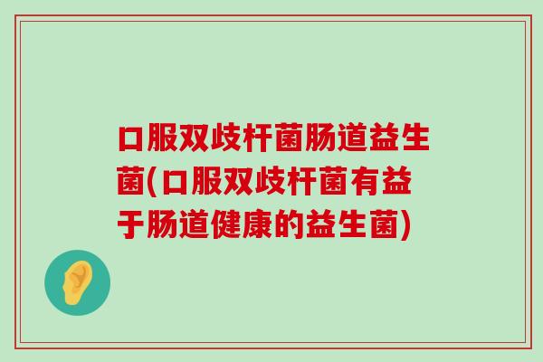 口服双歧杆菌肠道益生菌(口服双歧杆菌有益于肠道健康的益生菌)
