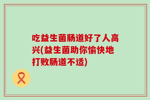吃益生菌肠道好了人高兴(益生菌助你愉快地打败肠道不适) 吃益生菌肠道好了人高兴(益生菌助你愉快地打败肠道不适)