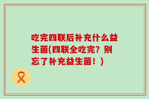 吃完四联后补充什么益生菌(四联全吃完？别忘了补充益生菌！)