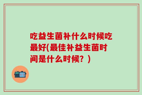 吃益生菌补什么时候吃最好(最佳补益生菌时间是什么时候？)