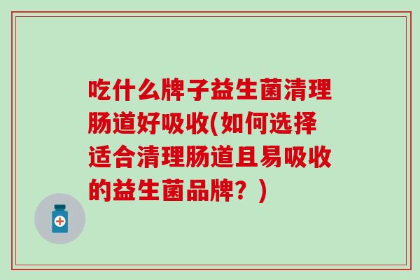 吃什么牌子益生菌清理肠道好吸收(如何选择适合清理肠道且易吸收的益生菌品牌？)