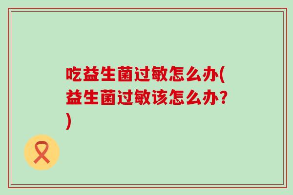 吃益生菌过敏怎么办(益生菌过敏该怎么办？)