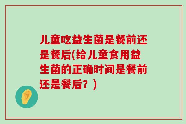 儿童吃益生菌是餐前还是餐后(给儿童食用益生菌的正确时间是餐前还是餐后？)