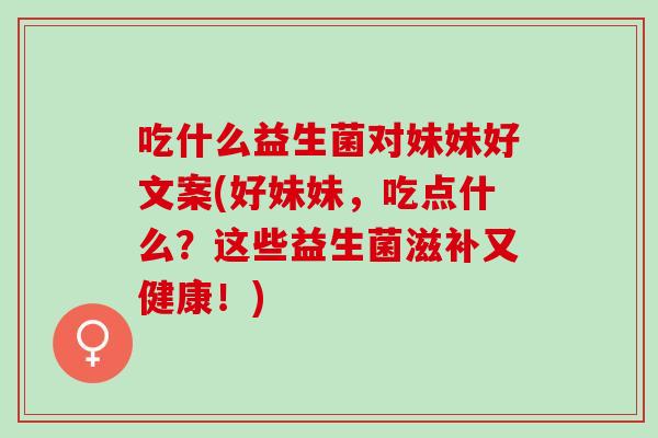 吃什么益生菌对妹妹好文案(好妹妹，吃点什么？这些益生菌滋补又健康！)
