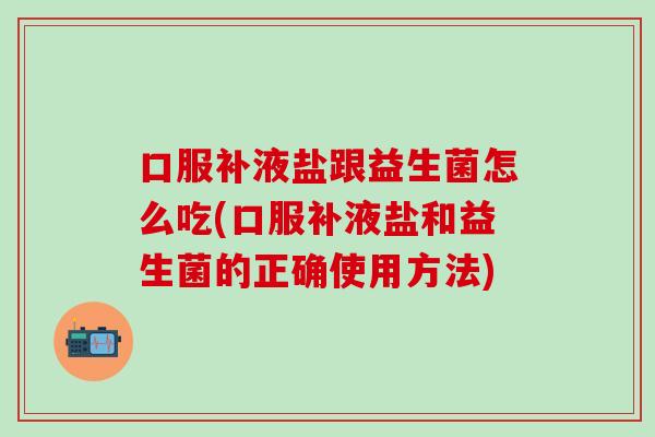 口服补液盐跟益生菌怎么吃(口服补液盐和益生菌的正确使用方法)
