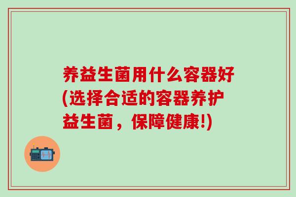 养益生菌用什么容器好(选择合适的容器养护益生菌,保障健康!) 养益生菌用什么容器好(选择合适的容器养护益生菌,保障健康!)