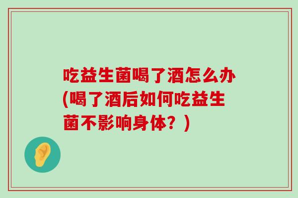 吃益生菌喝了酒怎么办(喝了酒后如何吃益生菌不影响身体？)