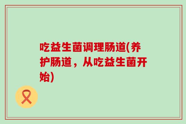 吃益生菌调理肠道(养护肠道,从吃益生菌开始) 吃益生菌调理肠道(养护肠道,从吃益生菌开始)