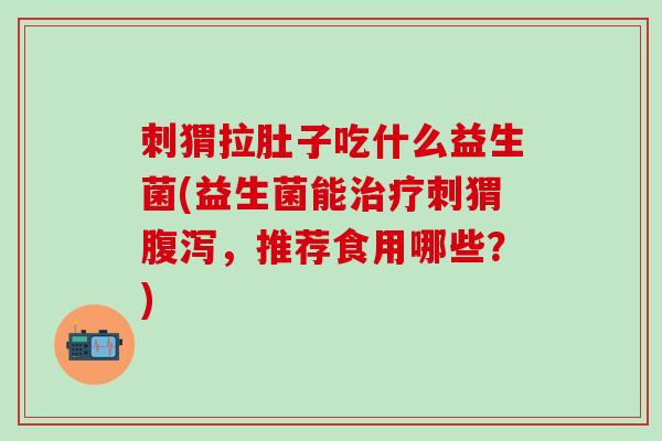 刺猬拉肚子吃什么益生菌(益生菌能治疗刺猬腹泻，推荐食用哪些？)