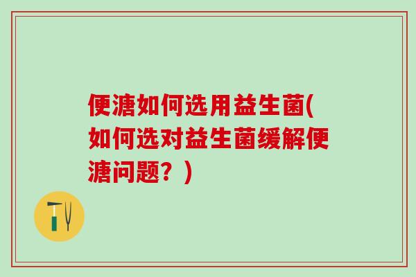 便溏如何选用益生菌(如何选对益生菌缓解便溏问题？)