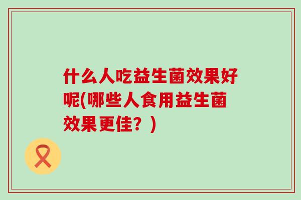 什么人吃益生菌效果好呢(哪些人食用益生菌效果更佳？)