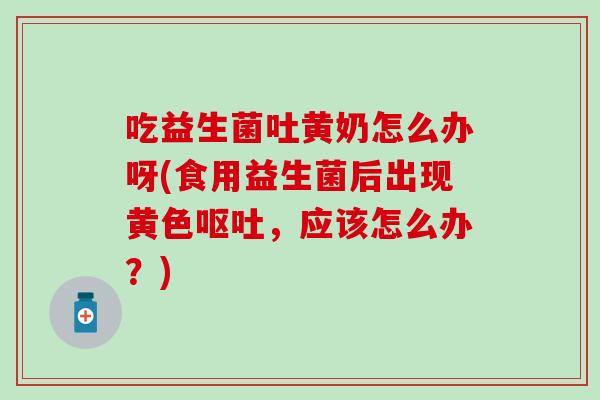 吃益生菌吐黄奶怎么办呀(食用益生菌后出现黄色呕吐，应该怎么办？)