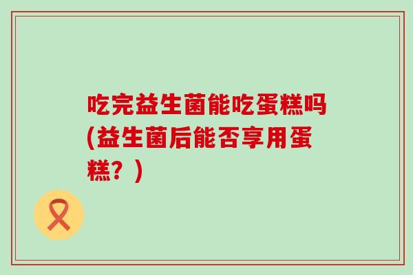 吃完益生菌能吃蛋糕吗(益生菌后能否享用蛋糕?) 吃完益生菌能吃蛋糕吗(益生菌后能否享用蛋糕?)