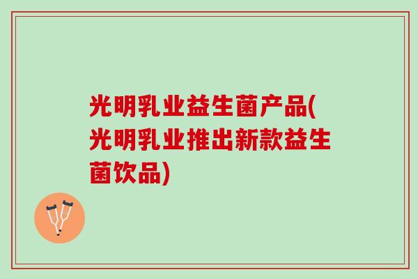 光明乳业益生菌产品(光明乳业推出新款益生菌饮品)