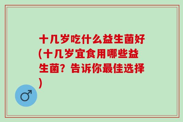十几岁吃什么益生菌好(十几岁宜食用哪些益生菌？告诉你最佳选择)