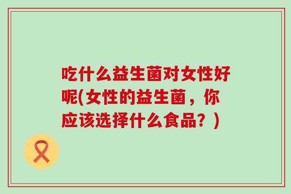 吃什么益生菌对女性好呢(女性的益生菌，你应该选择什么食品？)