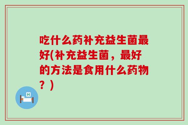 吃什么药补充益生菌最好(补充益生菌，最好的方法是食用什么药物？)
