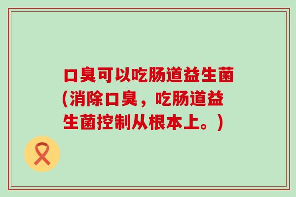 口臭可以吃肠道益生菌(消除口臭，吃肠道益生菌控制从根本上。)
