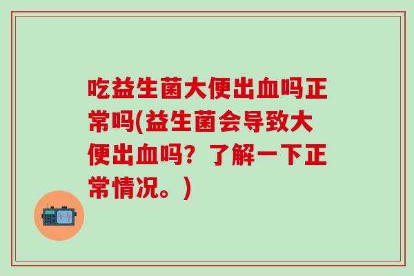 吃益生菌大便出血吗正常吗(益生菌会导致大便出血吗？了解一下正常情况。)