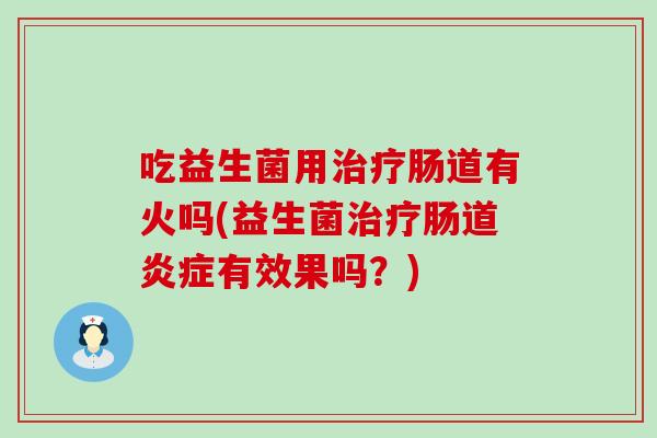 吃益生菌用治疗肠道有火吗(益生菌治疗肠道炎症有效果吗？)