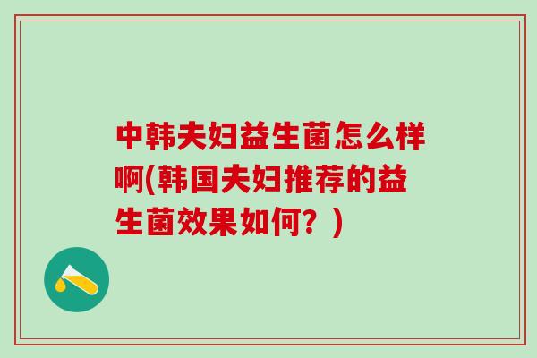 中韩夫妇益生菌怎么样啊(韩国夫妇推荐的益生菌效果如何？)