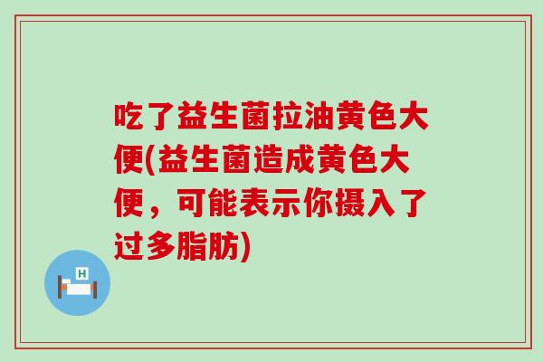 吃了益生菌拉油黄色大便(益生菌造成黄色大便，可能表示你摄入了过多脂肪)