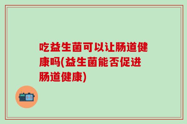 吃益生菌可以让肠道健康吗(益生菌能否促进肠道健康)