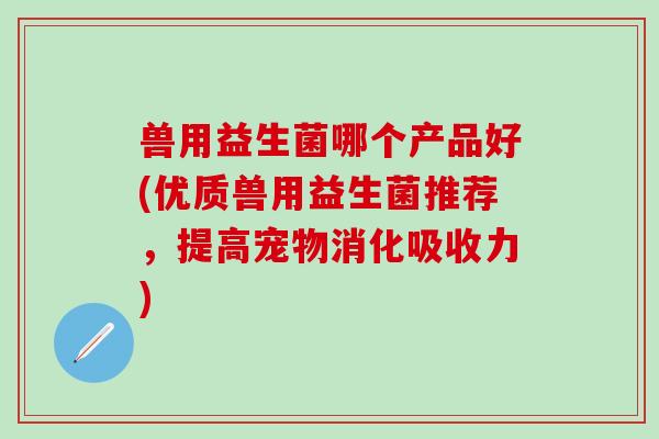 兽用益生菌哪个产品好(优质兽用益生菌推荐，提高宠物消化吸收力)