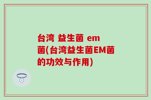 台湾 益生菌 em 菌(台湾益生菌EM菌的功效与作用)