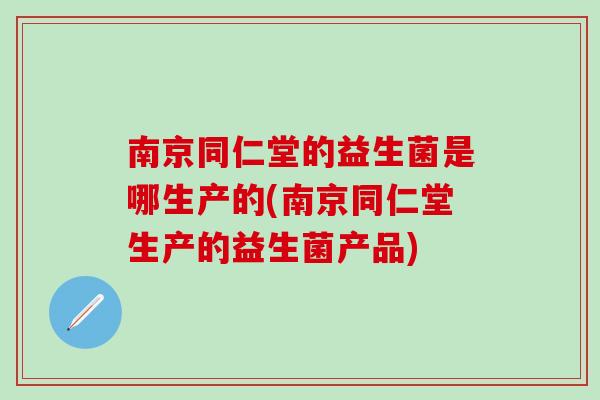 南京同仁堂的益生菌是哪生产的(南京同仁堂生产的益生菌产品)