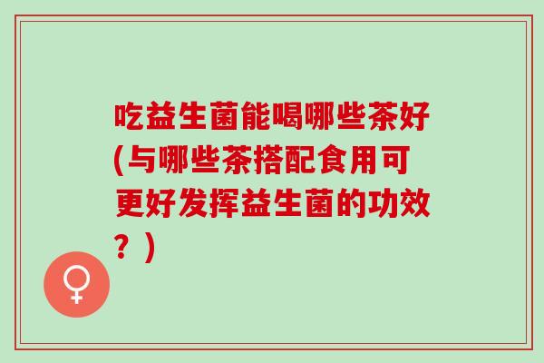 吃益生菌能喝哪些茶好(与哪些茶搭配食用可更好发挥益生菌的功效？)