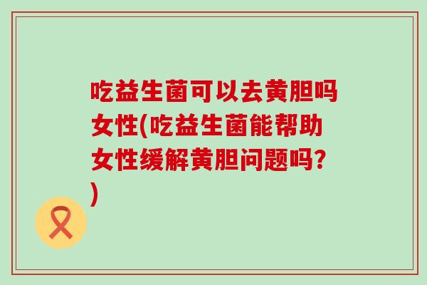 吃益生菌可以去黄胆吗女性(吃益生菌能帮助女性缓解黄胆问题吗？)