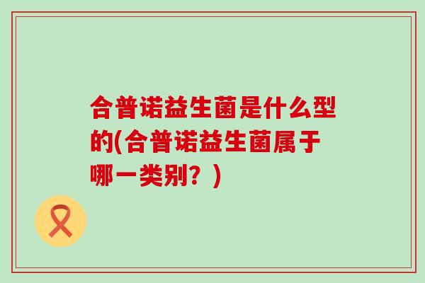 合普诺益生菌是什么型的(合普诺益生菌属于哪一类别？)