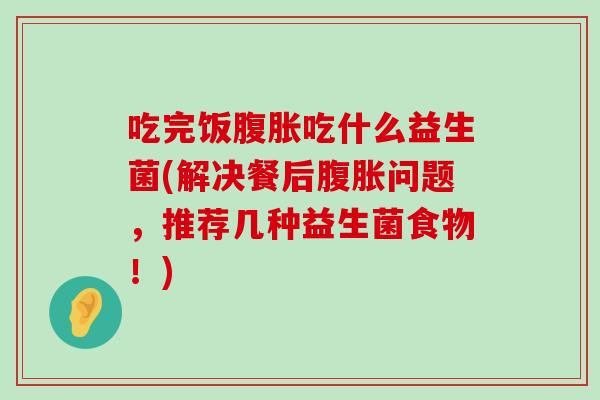 吃完饭腹胀吃什么益生菌(解决餐后腹胀问题，推荐几种益生菌食物！)