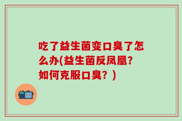 吃了益生菌变口臭了怎么办(益生菌反凤凰？如何克服口臭？)