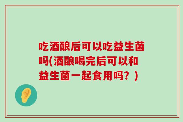 吃酒酿后可以吃益生菌吗(酒酿喝完后可以和益生菌一起食用吗?) 吃酒酿后可以吃益生菌吗(酒酿喝完后可以和益生菌一起食用吗?)