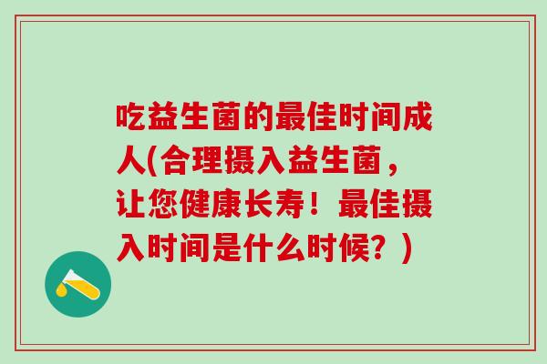 吃益生菌的最佳时间成人(合理摄入益生菌，让您健康长寿！最佳摄入时间是什么时候？)