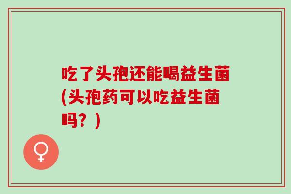 吃了头孢还能喝益生菌(头孢药可以吃益生菌吗？)