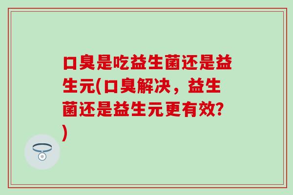 口臭是吃益生菌还是益生元(口臭解决，益生菌还是益生元更有效？)