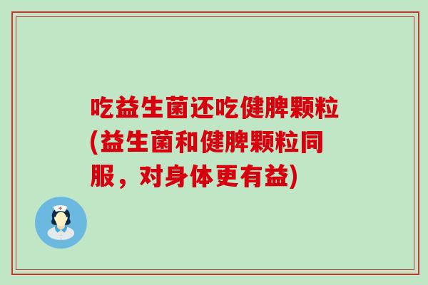 吃益生菌还吃健脾颗粒(益生菌和健脾颗粒同服，对身体更有益)