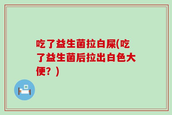 吃了益生菌拉白屎(吃了益生菌后拉出白色大便？)