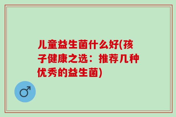 儿童益生菌什么好(孩子健康之选:推荐几种优秀的益生菌) 儿童益生菌什么好(孩子健康之选:推荐几种优秀的益生菌)