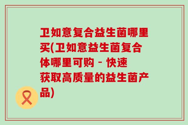 卫如意复合益生菌哪里买(卫如意益生菌复合体哪里可购 - 快速获取高质量的益生菌产品)