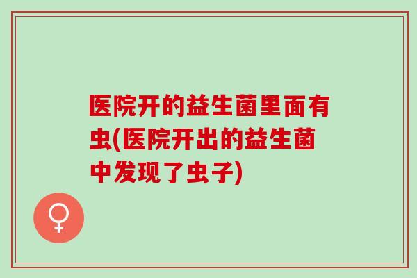 医院开的益生菌里面有虫(医院开出的益生菌中发现了虫子)