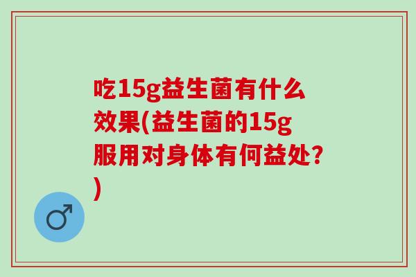 吃15g益生菌有什么效果(益生菌的15g服用对身体有何益处？)