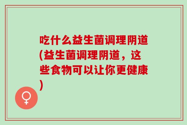 吃什么益生菌调理阴道(益生菌调理阴道，这些食物可以让你更健康)
