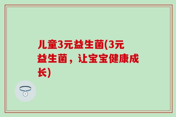 儿童3元益生菌(3元益生菌，让宝宝健康成长)