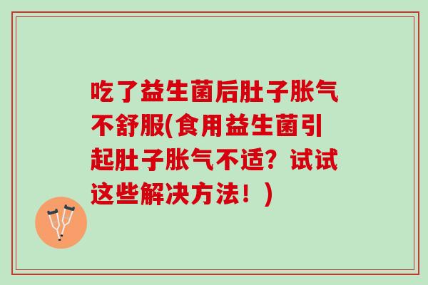 吃了益生菌后肚子胀气不舒服(食用益生菌引起肚子胀气不适？试试这些解决方法！)
